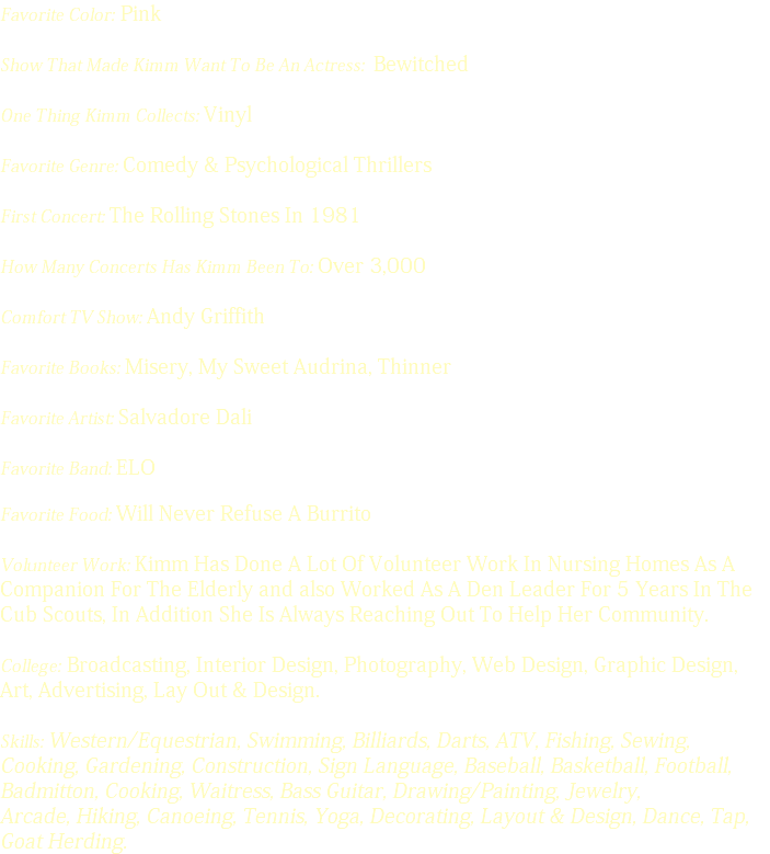 Favorite Color: Pink Show That Made Kimm Want To Be An Actress: Bewitched One Thing Kimm Collects: Vinyl Favorite Genre: Comedy & Psychological Thrillers First Concert: The Rolling Stones In 1981 How Many Concerts Has Kimm Been To: Over 3,000 Comfort TV Show: Andy Griffith Favorite Books: Misery, My Sweet Audrina, Thinner Favorite Artist: Salvadore Dali Favorite Band: ELO Favorite Food: Will Never Refuse A Burrito Volunteer Work: Kimm Has Done A Lot Of Volunteer Work In Nursing Homes As A Companion For The Elderly and also Worked As A Den Leader For 5 Years In The Cub Scouts, In Addition She Is Always Reaching Out To Help Her Community. College: Broadcasting, Interior Design, Photography, Web Design, Graphic Design, Art, Advertising, Lay Out & Design. Skills: Western/Equestrian, Swimming, Billiards, Darts, ATV, Fishing, Sewing, Cooking, Gardening, Construction, Sign Language, Baseball, Basketball, Football, Badmitton, Cooking, Waitress, Bass Guitar, Drawing/Painting, Jewelry, Arcade, Hiking, Canoeing, Tennis, Yoga, Decorating, Layout & Design, Dance, Tap, Goat Herding. 